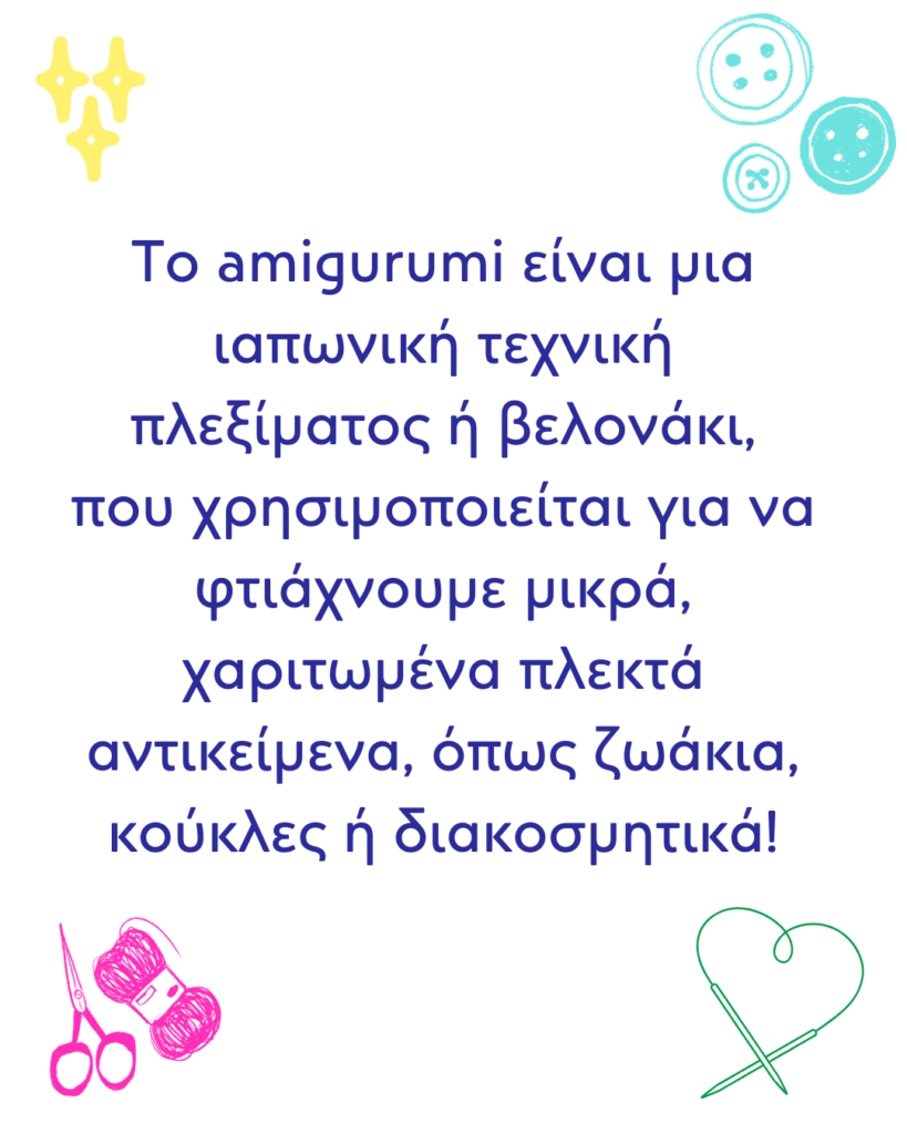 Το amigurumi είναι μια ιαπωνική τεχνική πλεξίματος ή βελονάκι, που χρησιμοποιείται για να φτιάχνουμε μικρά, χαριτωμένα πλεκτά αντικείμενα, όπως ζωάκια, κούκλες ή διακοσμητικά!