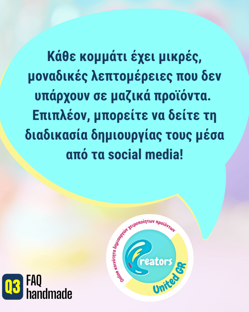 Κάθε κομμάτι έχει μικρές, μοναδικές λεπτομέρειες που δεν υπάρχουν σε μαζικά προϊόντα. Επιπλέον, μπορείτε να δείτε τη διαδικασία δημιουργίας τους μέσα από τα social media!
