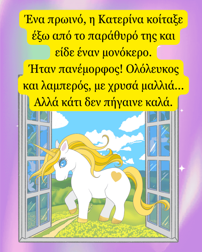 Ένα πρωινό, η Κατερίνα κοίταξε έξω από το παράθυρό της και είδε έναν μονόκερο. Ήταν πανέμορφος! Ολόλευκος και λαμπερός, με χρυσά μαλλιά... Αλλά κάτι δεν πήγαινε καλά.